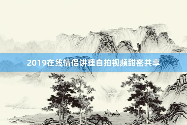 2019在线情侣讲理自拍视频甜密共享