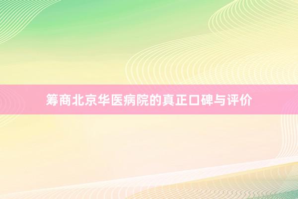 筹商北京华医病院的真正口碑与评价